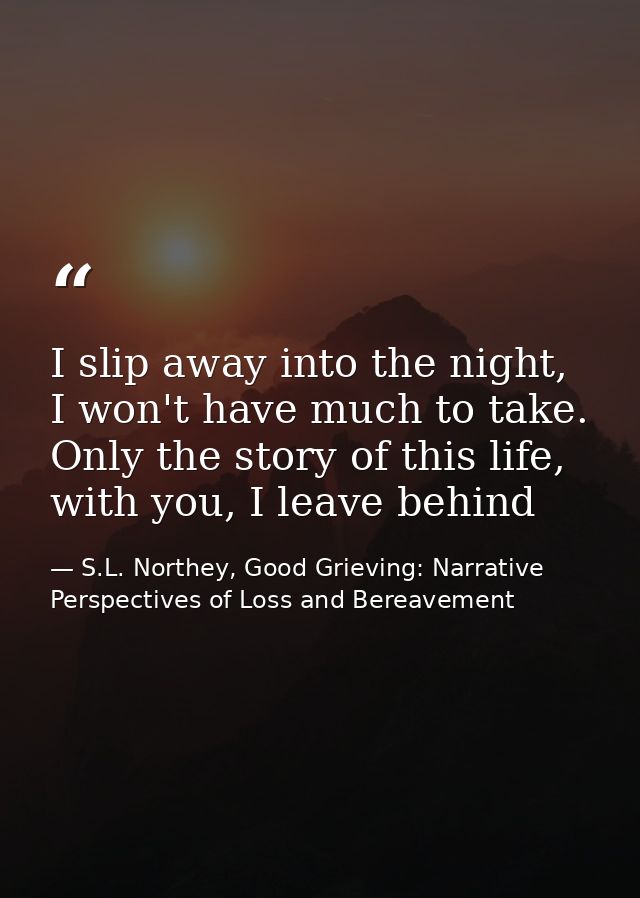 I slip away into the night, I won't have much to take. Only the story of this life, with you, I leave behind — S.L. Northey, Good Grieving: Narrative Perspectives of Loss and Bereavement