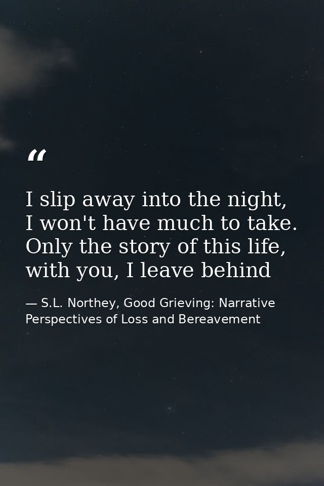 I slip away into the night, I won't have much to take. Only the story of this life, with you, I leave behind — S.L. Northey, Good Grieving: Narrative Perspectives of Loss and Bereavement