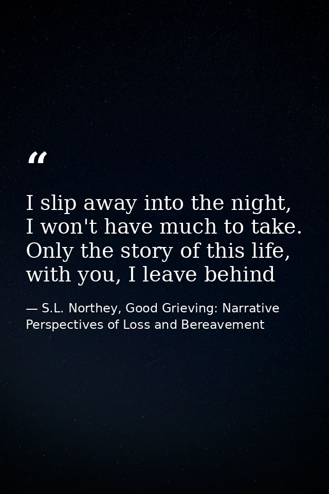 I slip away into the night, I won't have much to take. Only the story of this life, with you, I leave behind — S.L. Northey, Good Grieving: Narrative Perspectives of Loss and Bereavement