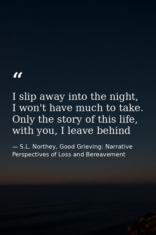 I slip away into the night, I won't have much to take. Only the story of this life, with you, I leave behind — S.L. Northey, Good Grieving: Narrative Perspectives of Loss and Bereavement