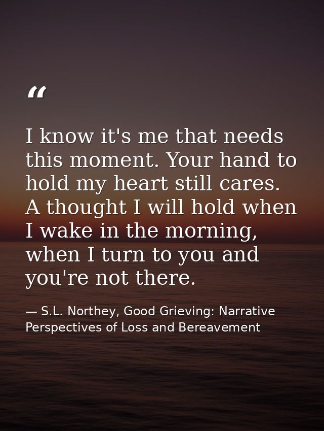I know it's me that needs this moment. Your hand to hold my heart still cares. A thought I will hold when I wake in the  — S.L. Northey, Good Grieving: Narrative Perspectives of Loss and Bereavement