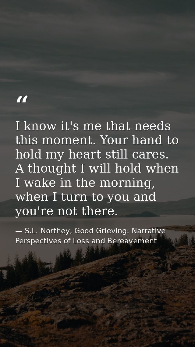 I know it's me that needs this moment. Your hand to hold my heart still cares. A thought I will hold when I wake in the  — S.L. Northey, Good Grieving: Narrative Perspectives of Loss and Bereavement