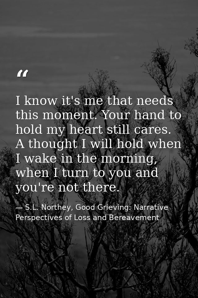 I know it's me that needs this moment. Your hand to hold my heart still cares. A thought I will hold when I wake in the  — S.L. Northey, Good Grieving: Narrative Perspectives of Loss and Bereavement