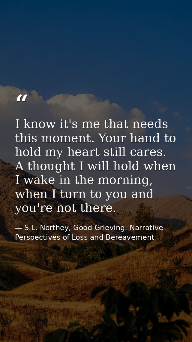 I know it's me that needs this moment. Your hand to hold my heart still cares. A thought I will hold when I wake in the  — S.L. Northey, Good Grieving: Narrative Perspectives of Loss and Bereavement