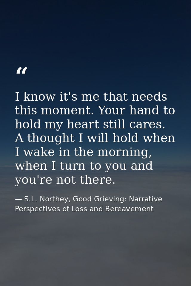 I know it's me that needs this moment. Your hand to hold my heart still cares. A thought I will hold when I wake in the  — S.L. Northey, Good Grieving: Narrative Perspectives of Loss and Bereavement