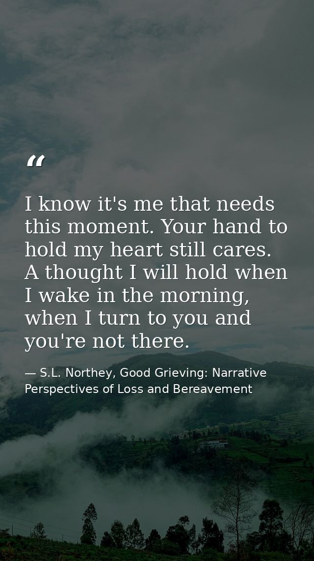 I know it's me that needs this moment. Your hand to hold my heart still cares. A thought I will hold when I wake in the  — S.L. Northey, Good Grieving: Narrative Perspectives of Loss and Bereavement