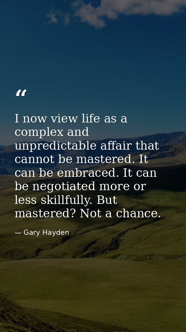 I now view life as a complex and unpredictable affair that cannot be mastered. It can be embraced. It can be negotiated  — Gary Hayden