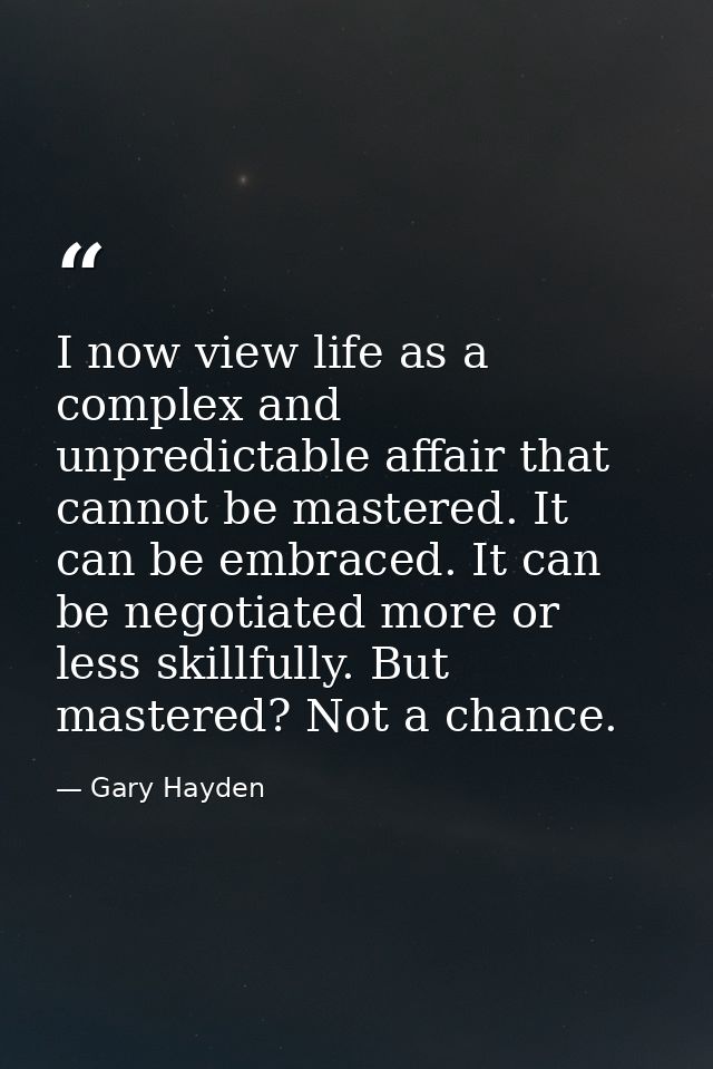 I now view life as a complex and unpredictable affair that cannot be mastered. It can be embraced. It can be negotiated  — Gary Hayden