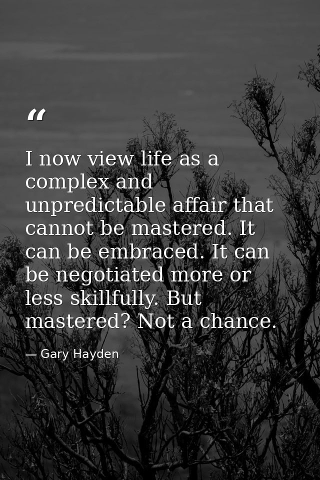 I now view life as a complex and unpredictable affair that cannot be mastered. It can be embraced. It can be negotiated  — Gary Hayden