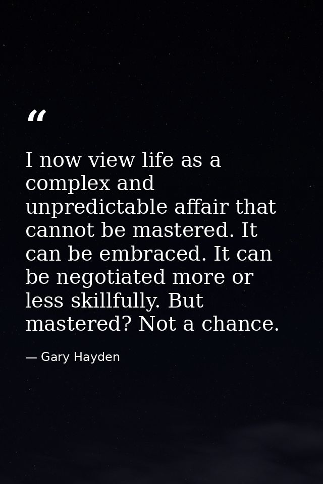 I now view life as a complex and unpredictable affair that cannot be mastered. It can be embraced. It can be negotiated  — Gary Hayden