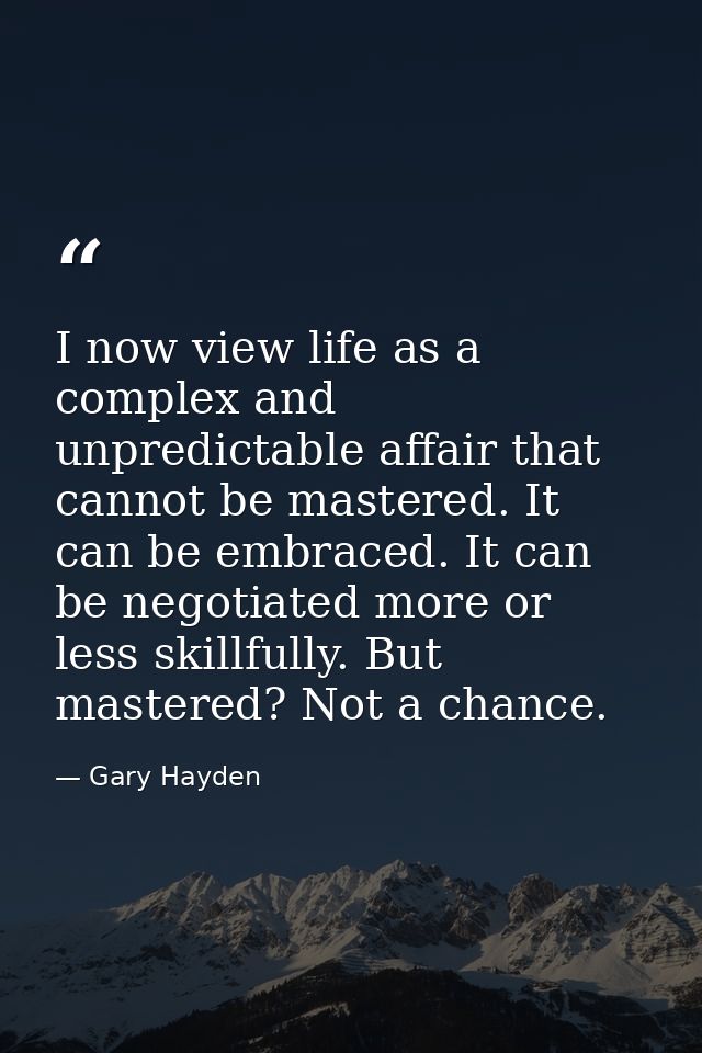 I now view life as a complex and unpredictable affair that cannot be mastered. It can be embraced. It can be negotiated  — Gary Hayden