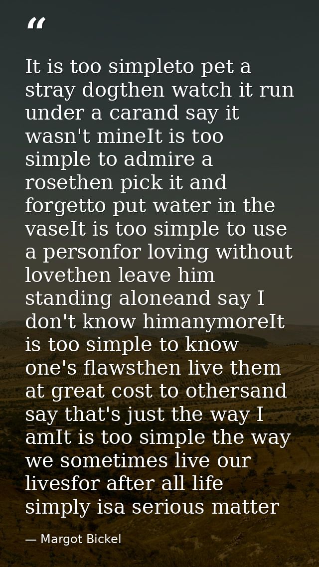 It is too simpleto pet a stray dogthen watch it run under a carand say it wasn't mineIt is too simple to admire a roseth — Margot Bickel