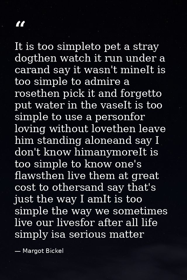 It is too simpleto pet a stray dogthen watch it run under a carand say it wasn't mineIt is too simple to admire a roseth — Margot Bickel