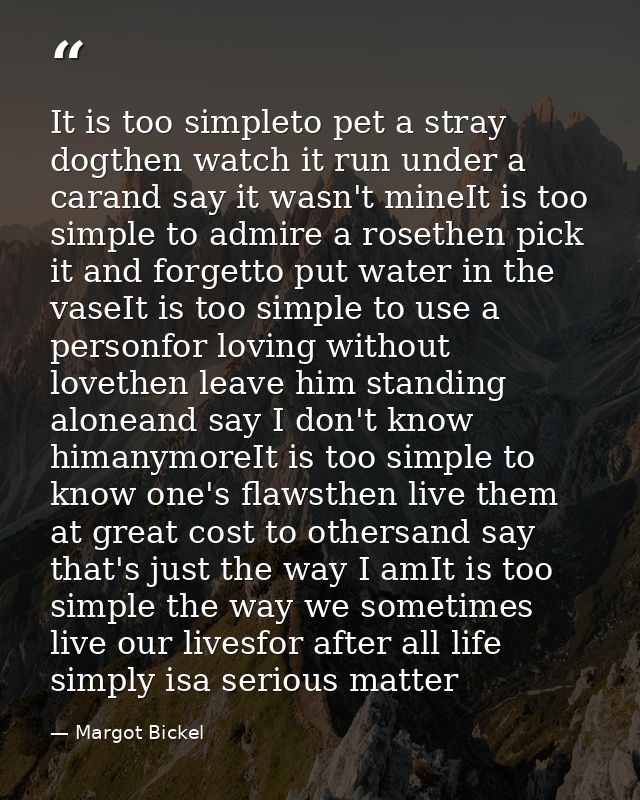 It is too simpleto pet a stray dogthen watch it run under a carand say it wasn't mineIt is too simple to admire a roseth — Margot Bickel