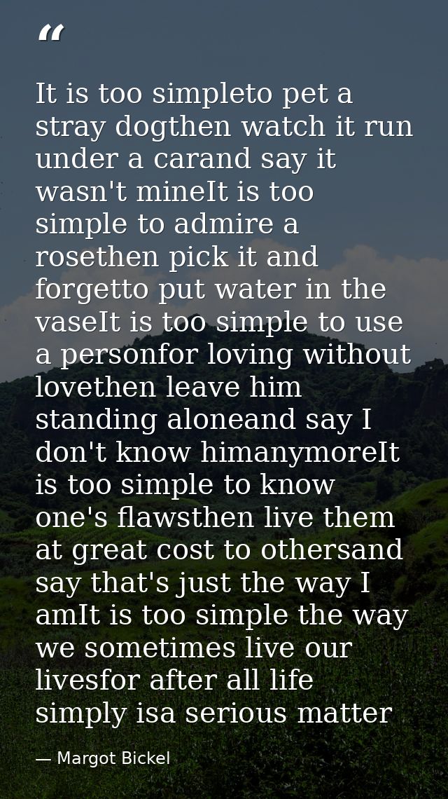 It is too simpleto pet a stray dogthen watch it run under a carand say it wasn't mineIt is too simple to admire a roseth — Margot Bickel