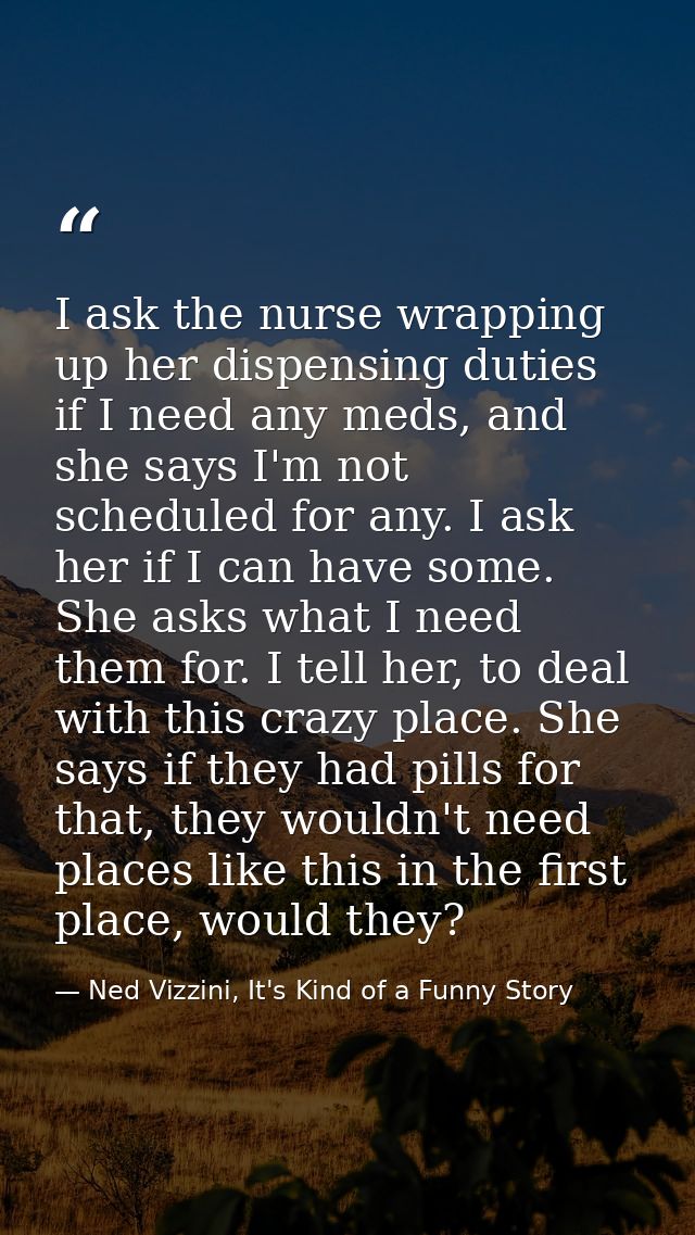 I ask the nurse wrapping up her dispensing duties if I need any meds, and she says I'm not scheduled for any. I ask her  — Ned Vizzini, It's Kind of a Funny Story