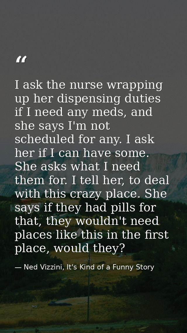I ask the nurse wrapping up her dispensing duties if I need any meds, and she says I'm not scheduled for any. I ask her  — Ned Vizzini, It's Kind of a Funny Story