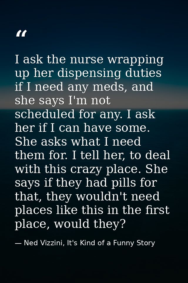 I ask the nurse wrapping up her dispensing duties if I need any meds, and she says I'm not scheduled for any. I ask her  — Ned Vizzini, It's Kind of a Funny Story