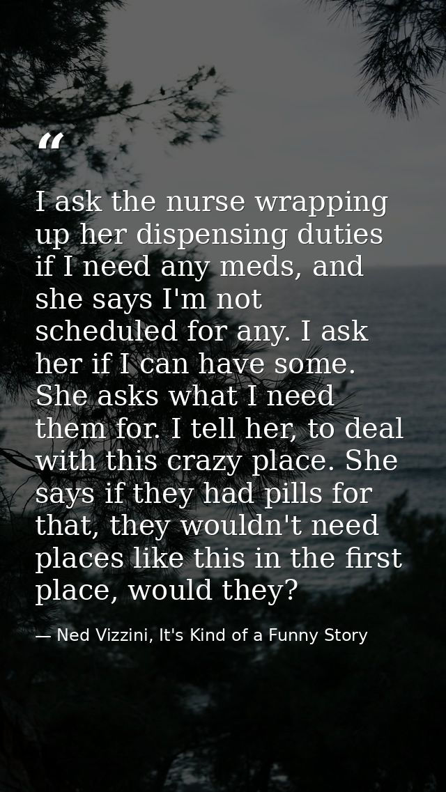 I ask the nurse wrapping up her dispensing duties if I need any meds, and she says I'm not scheduled for any. I ask her  — Ned Vizzini, It's Kind of a Funny Story