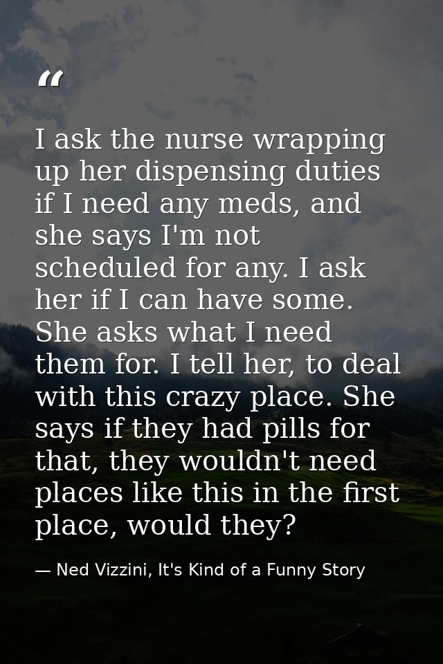 I ask the nurse wrapping up her dispensing duties if I need any meds, and she says I'm not scheduled for any. I ask her  — Ned Vizzini, It's Kind of a Funny Story