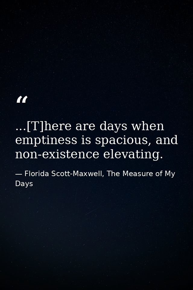 ...[T]here are days when emptiness is spacious, and non-existence elevating. — Florida Scott-Maxwell, The Measure of My Days