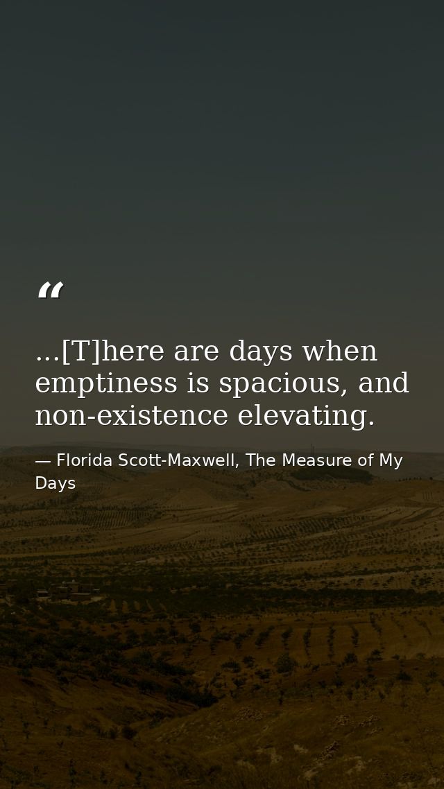 ...[T]here are days when emptiness is spacious, and non-existence elevating. — Florida Scott-Maxwell, The Measure of My Days