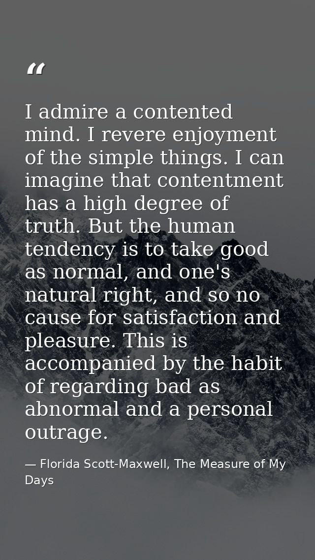I admire a contented mind. I revere enjoyment of the simple things. I can imagine that contentment has a high degree of  — Florida Scott-Maxwell, The Measure of My Days