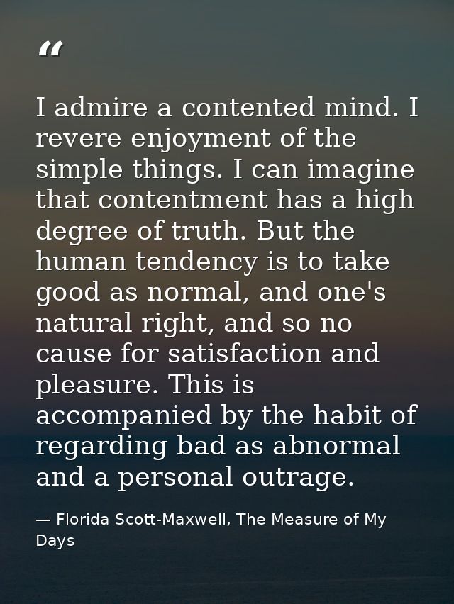 I admire a contented mind. I revere enjoyment of the simple things. I can imagine that contentment has a high degree of  — Florida Scott-Maxwell, The Measure of My Days