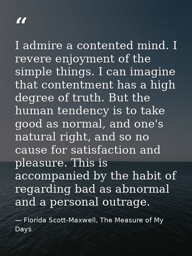 I admire a contented mind. I revere enjoyment of the simple things. I can imagine that contentment has a high degree of  — Florida Scott-Maxwell, The Measure of My Days