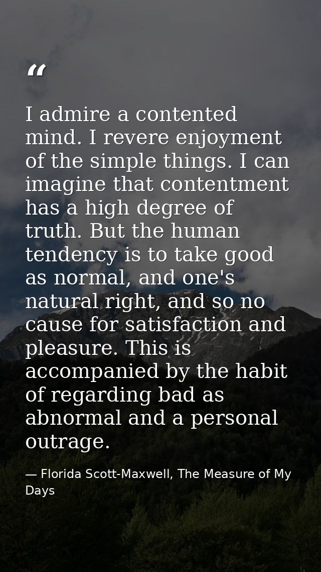 I admire a contented mind. I revere enjoyment of the simple things. I can imagine that contentment has a high degree of  — Florida Scott-Maxwell, The Measure of My Days