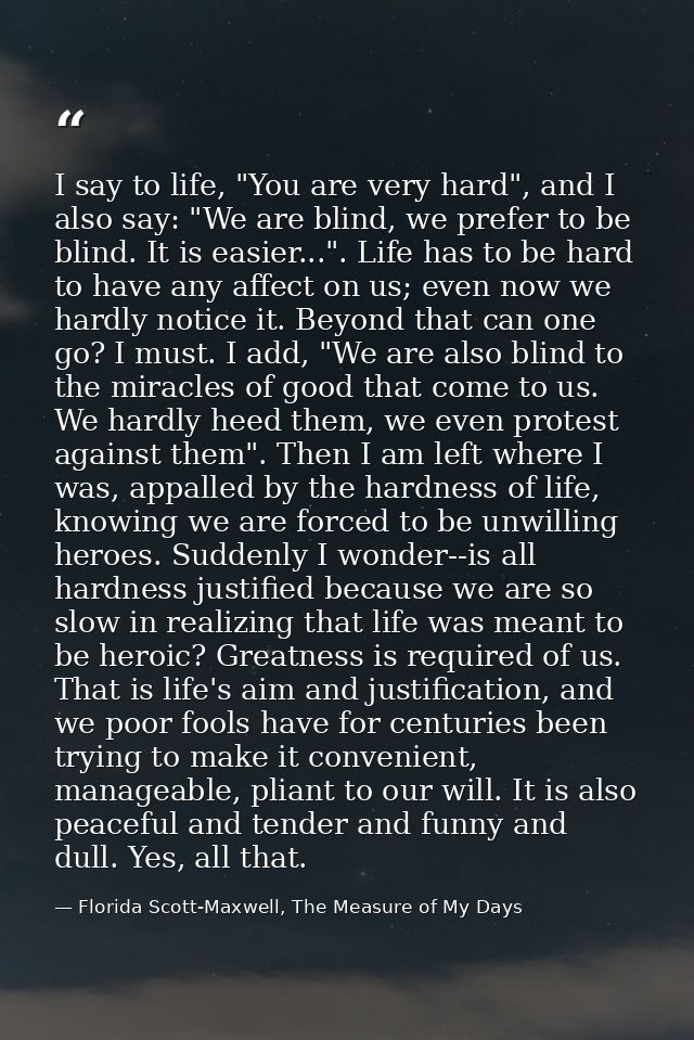 I say to life, "You are very hard", and I also say: "We are blind, we prefer to be blind. It is easier...". Life has to  — Florida Scott-Maxwell, The Measure of My Days