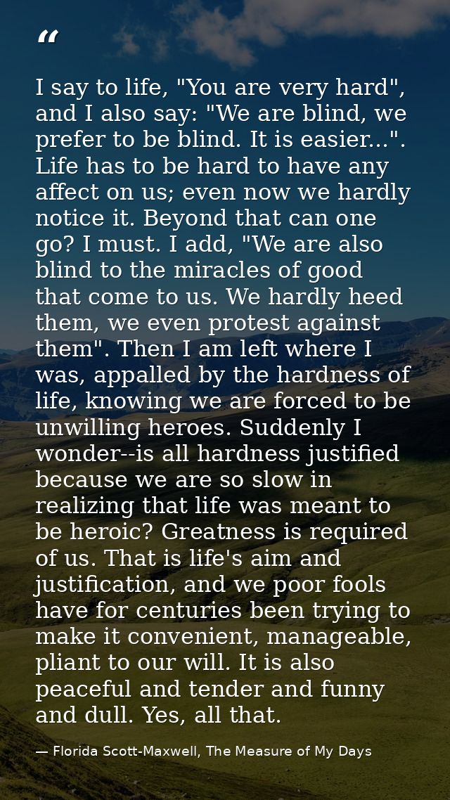 I say to life, "You are very hard", and I also say: "We are blind, we prefer to be blind. It is easier...". Life has to  — Florida Scott-Maxwell, The Measure of My Days