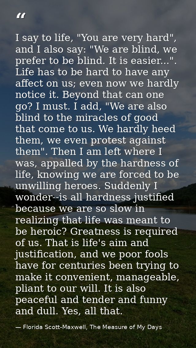 I say to life, "You are very hard", and I also say: "We are blind, we prefer to be blind. It is easier...". Life has to  — Florida Scott-Maxwell, The Measure of My Days