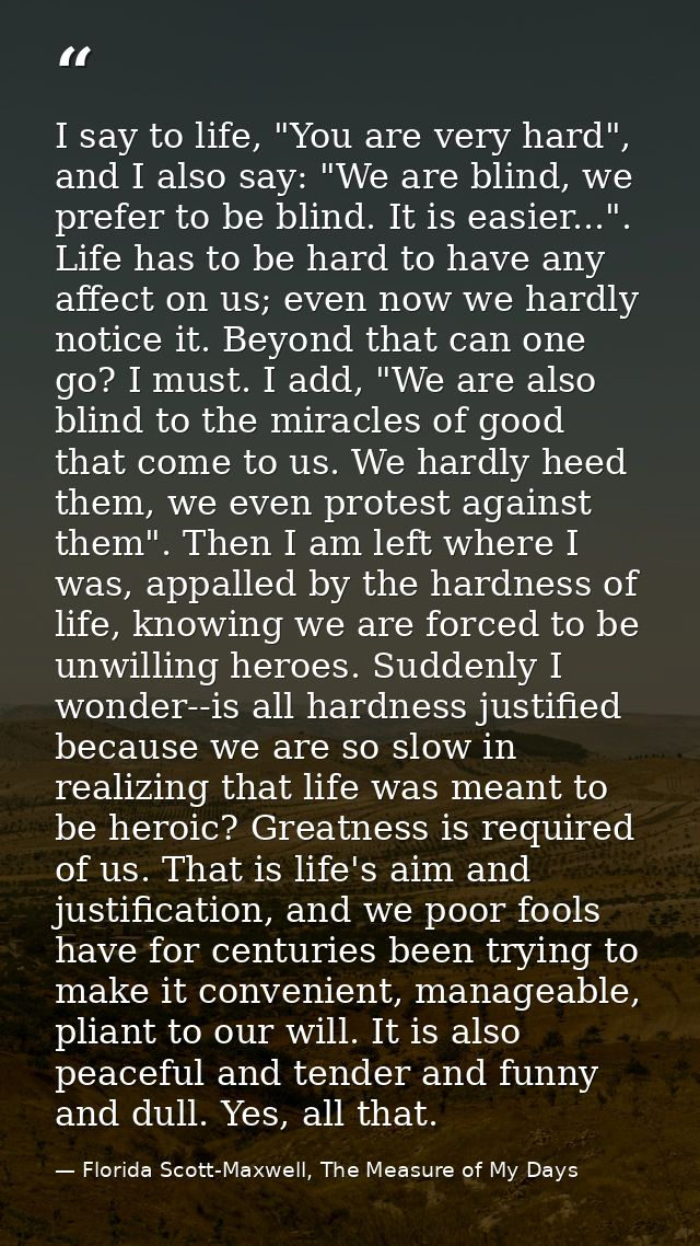 I say to life, "You are very hard", and I also say: "We are blind, we prefer to be blind. It is easier...". Life has to  — Florida Scott-Maxwell, The Measure of My Days