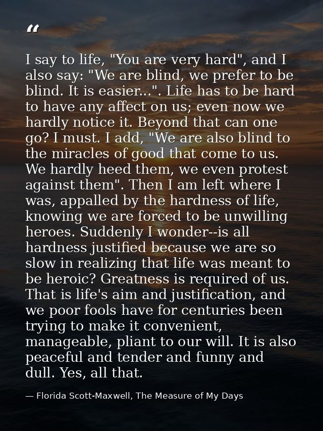 I say to life, "You are very hard", and I also say: "We are blind, we prefer to be blind. It is easier...". Life has to  — Florida Scott-Maxwell, The Measure of My Days