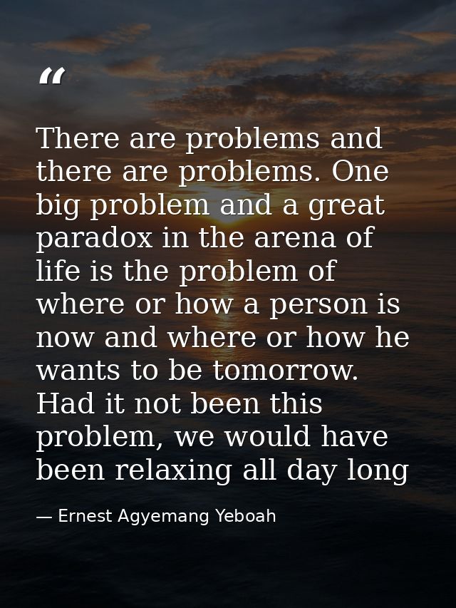 There are problems and there are problems. One big problem and a great paradox in the arena of life is the problem of wh — Ernest Agyemang Yeboah