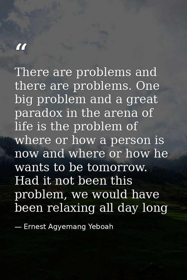 There are problems and there are problems. One big problem and a great paradox in the arena of life is the problem of wh — Ernest Agyemang Yeboah