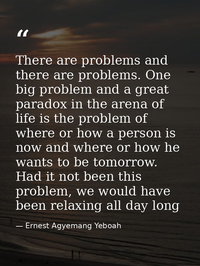 There are problems and there are problems. One big problem and a great paradox in the arena of life is the problem of wh — Ernest Agyemang Yeboah