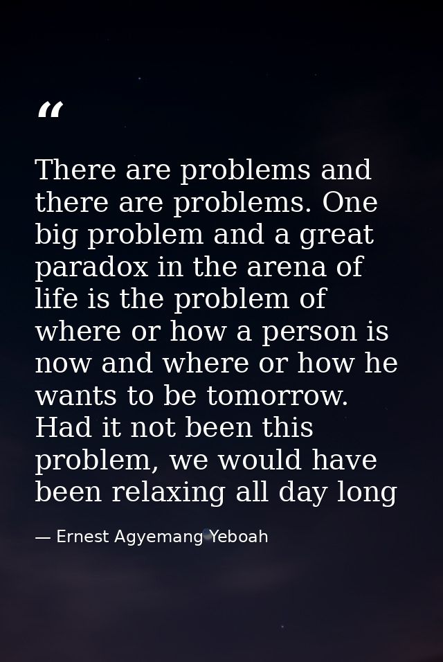 There are problems and there are problems. One big problem and a great paradox in the arena of life is the problem of wh — Ernest Agyemang Yeboah