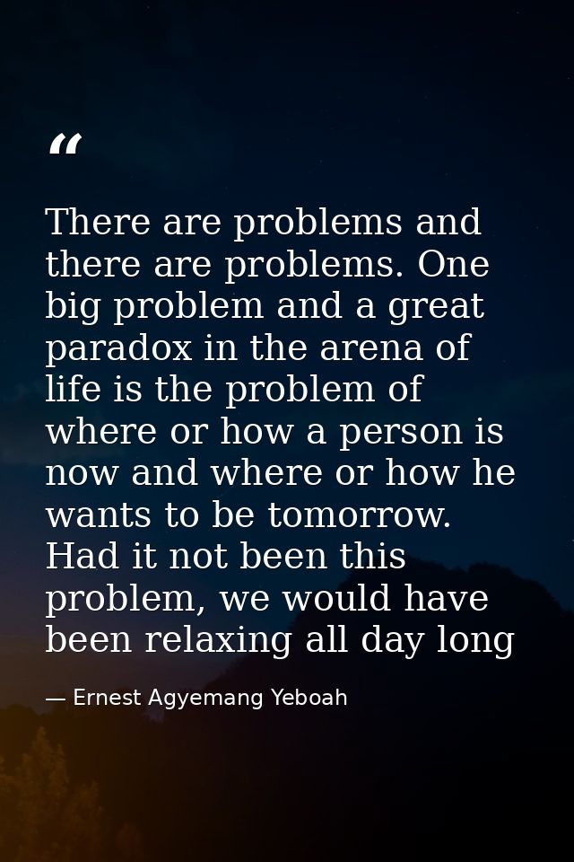 There are problems and there are problems. One big problem and a great paradox in the arena of life is the problem of wh — Ernest Agyemang Yeboah