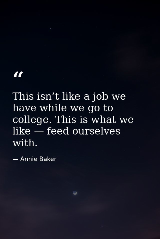 This isn’t like a job we have while we go to college. This is what we like — feed ourselves with. — Annie Baker