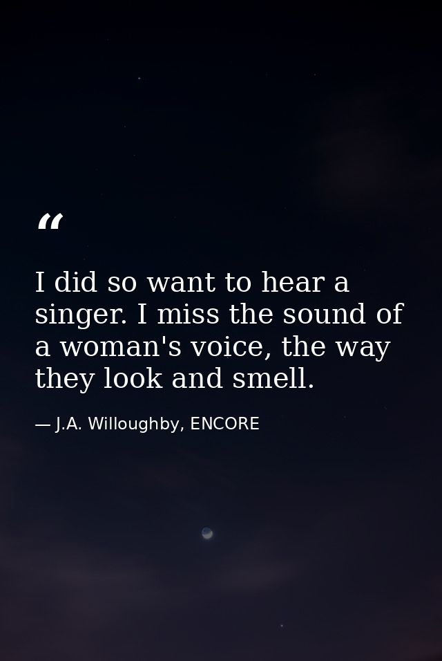 I did so want to hear a singer. I miss the sound of a woman's voice, the way they look and smell. — J.A. Willoughby, ENCORE