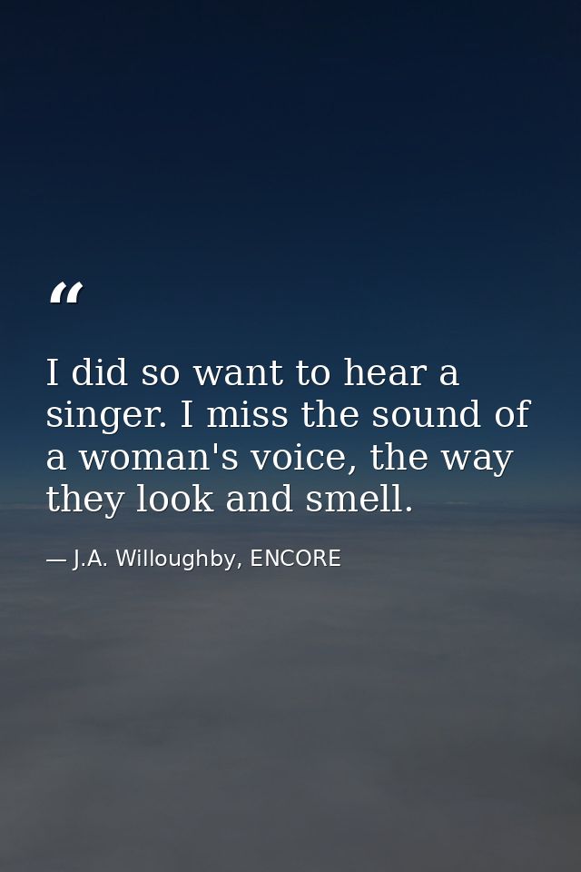I did so want to hear a singer. I miss the sound of a woman's voice, the way they look and smell. — J.A. Willoughby, ENCORE
