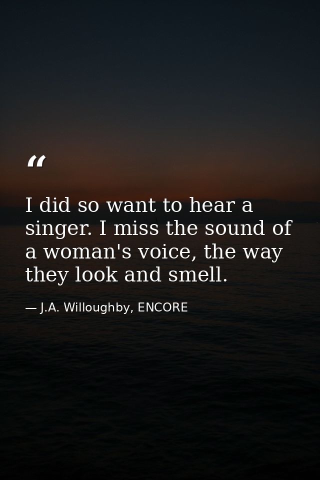 I did so want to hear a singer. I miss the sound of a woman's voice, the way they look and smell. — J.A. Willoughby, ENCORE