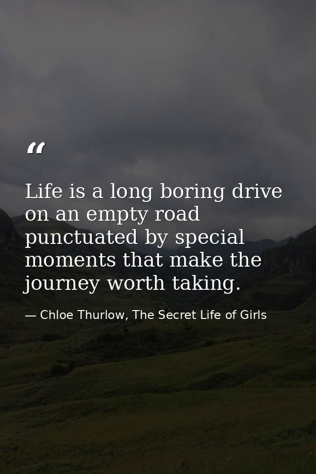 Life is a long boring drive on an empty road punctuated by special moments that make the journey worth taking. — Chloe Thurlow, The Secret Life of Girls