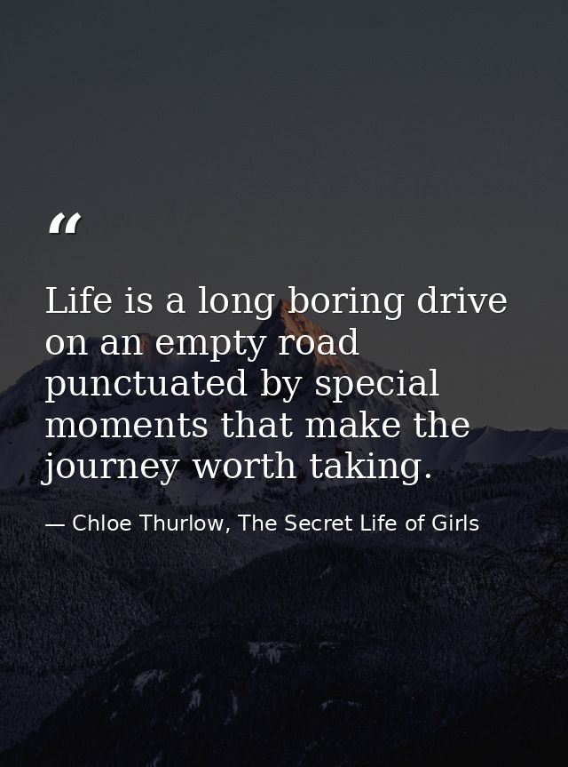 Life is a long boring drive on an empty road punctuated by special moments that make the journey worth taking. — Chloe Thurlow, The Secret Life of Girls