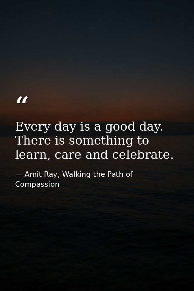 Every day is a good day. There is something to learn, care and celebrate. — Amit Ray, Walking the Path of Compassion