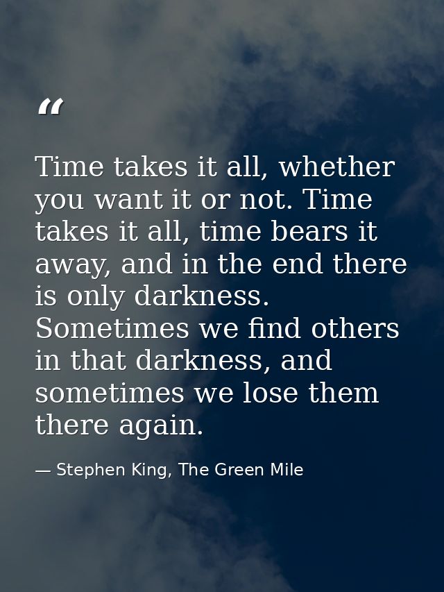 Time takes it all, whether you want it or not. Time takes it all, time bears it away, and in the end there is only darkn — Stephen King, The Green Mile