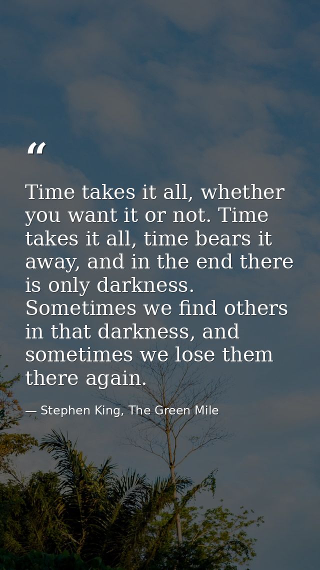 Time takes it all, whether you want it or not. Time takes it all, time bears it away, and in the end there is only darkn — Stephen King, The Green Mile