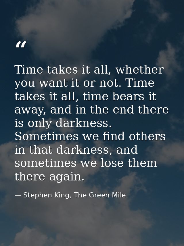 Time takes it all, whether you want it or not. Time takes it all, time bears it away, and in the end there is only darkn — Stephen King, The Green Mile